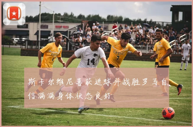 斯卡尔维尼喜获进球并战胜罗马自信满满身体状态良好