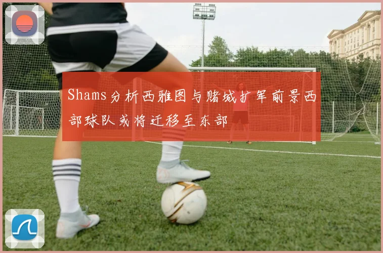 Shams分析西雅图与赌城扩军前景西部球队或将迁移至东部