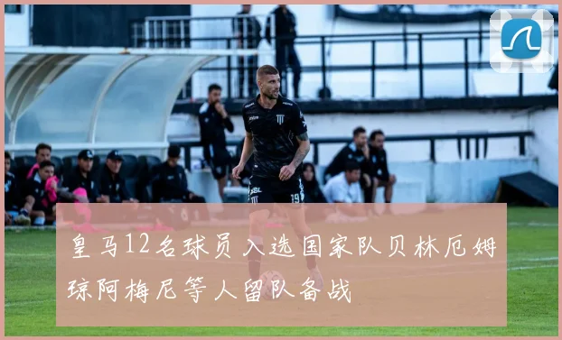 皇马12名球员入选国家队贝林厄姆琼阿梅尼等人留队备战
