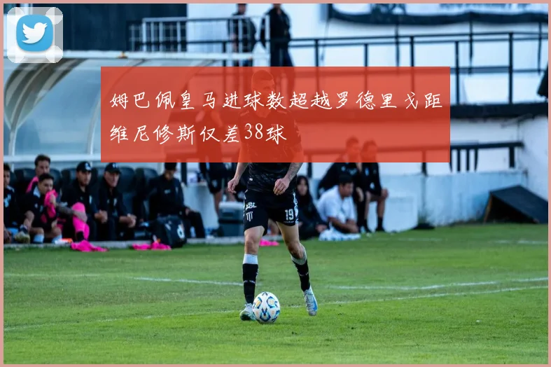 姆巴佩皇马进球数超越罗德里戈距维尼修斯仅差38球
