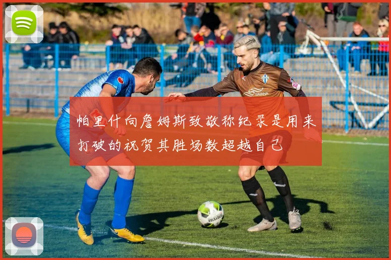 帕里什向詹姆斯致敬称纪录是用来打破的祝贺其胜场数超越自己