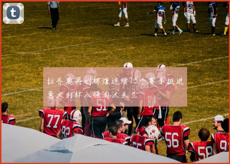 拉齐奥再创辉煌连续15个赛季挺进意大利杯八强淘汰米兰