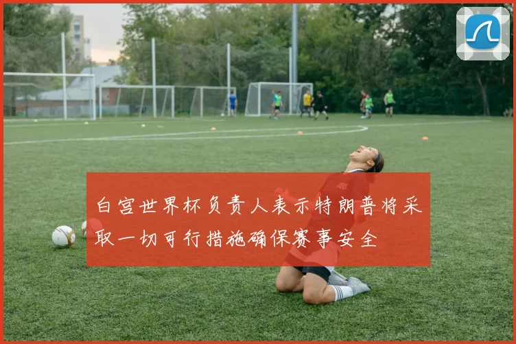 白宫世界杯负责人表示特朗普将采取一切可行措施确保赛事安全