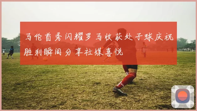 马伦首秀闪耀罗马收获处子球庆祝胜利瞬间分享社媒喜悦