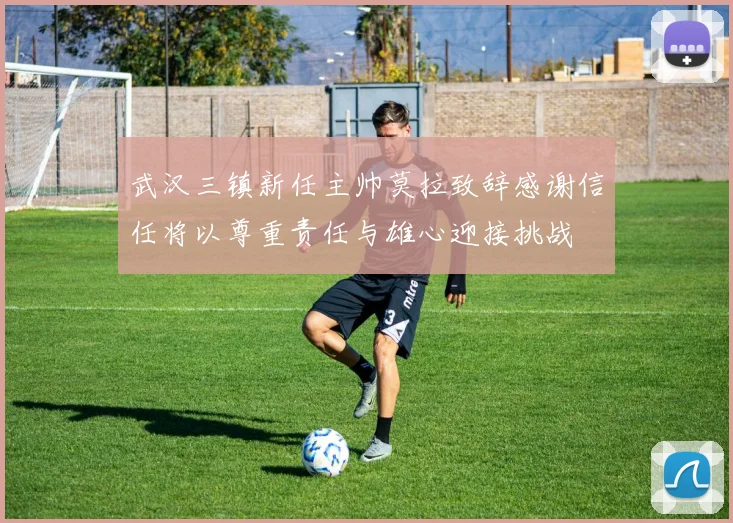 武汉三镇新任主帅莫拉致辞感谢信任将以尊重责任与雄心迎接挑战