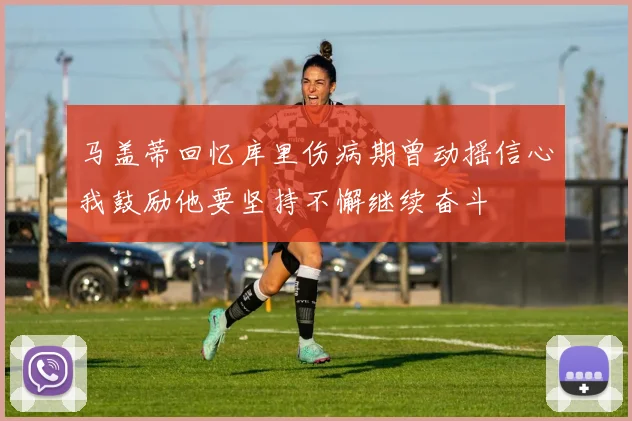 马盖蒂回忆库里伤病期曾动摇信心我鼓励他要坚持不懈继续奋斗