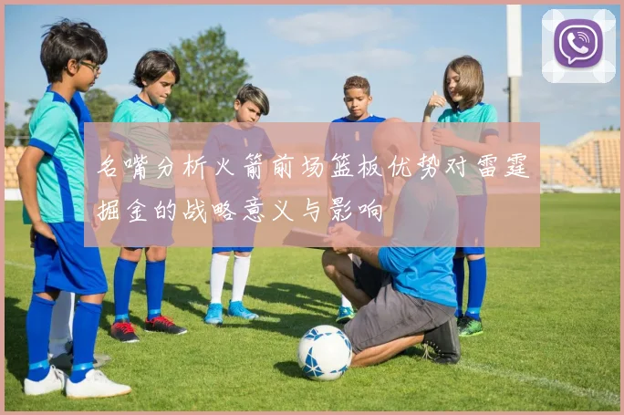 名嘴分析火箭前场篮板优势对雷霆掘金的战略意义与影响