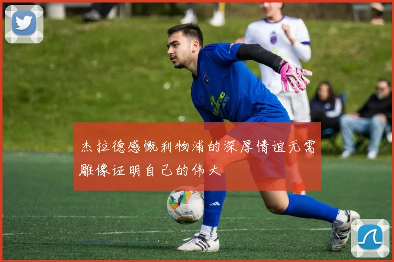 杰拉德感慨利物浦的深厚情谊无需雕像证明自己的伟大