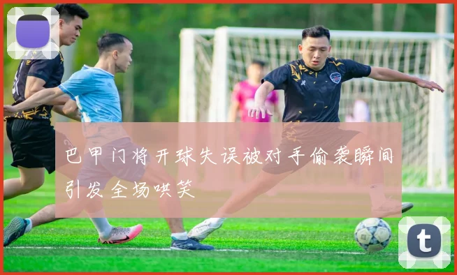 巴甲门将开球失误被对手偷袭瞬间引发全场哄笑