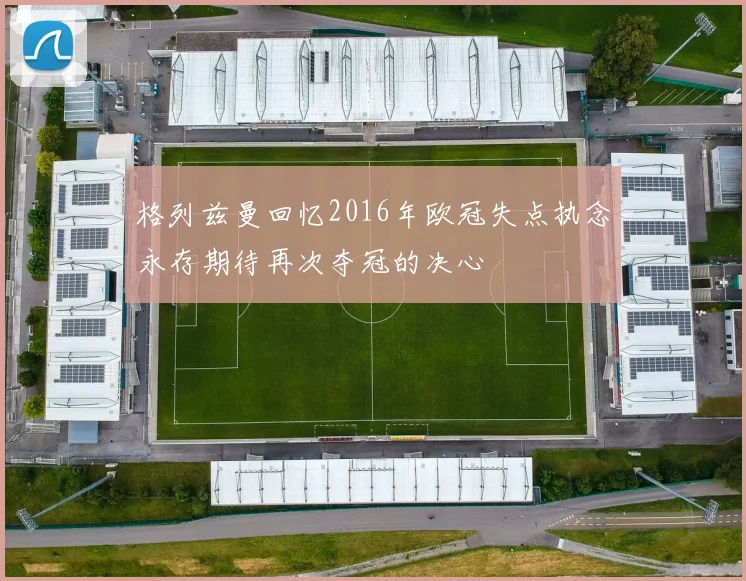 格列兹曼回忆2016年欧冠失点执念永存期待再次夺冠的决心