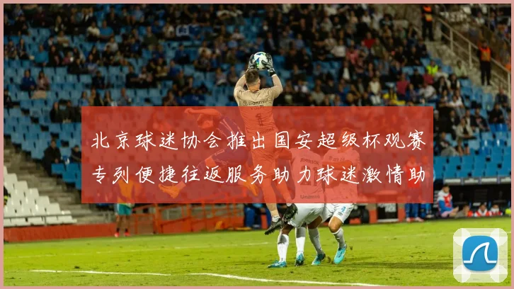 北京球迷协会推出国安超级杯观赛专列便捷往返服务助力球迷激情助阵