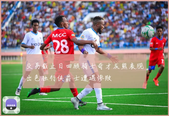交易截止日回顾骑士奇才灰熊表现出色独行侠爵士遭遇惨败