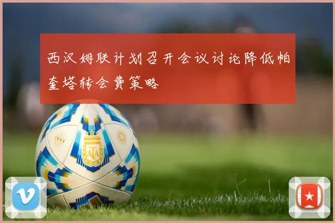 西汉姆联计划召开会议讨论降低帕奎塔转会费策略