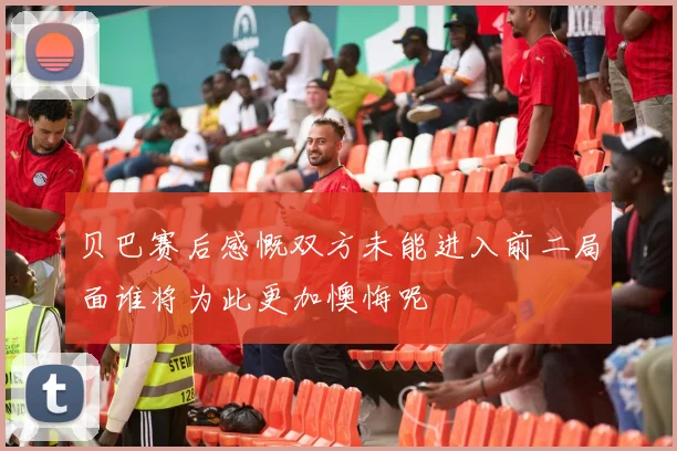 贝巴赛后感慨双方未能进入前二局面谁将为此更加懊悔呢