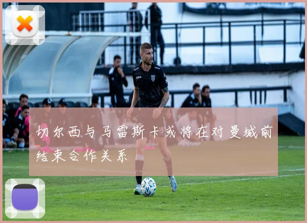 切尔西与马雷斯卡或将在对曼城前结束合作关系