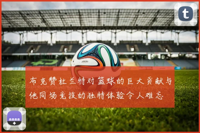 布克赞杜兰特对篮球的巨大贡献与他同场竞技的独特体验令人难忘