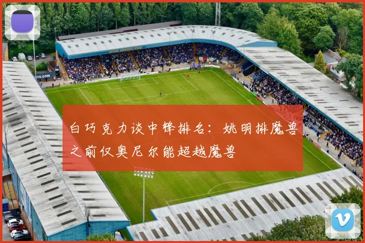 白巧克力谈中锋排名：姚明排魔兽之前仅奥尼尔能超越魔兽