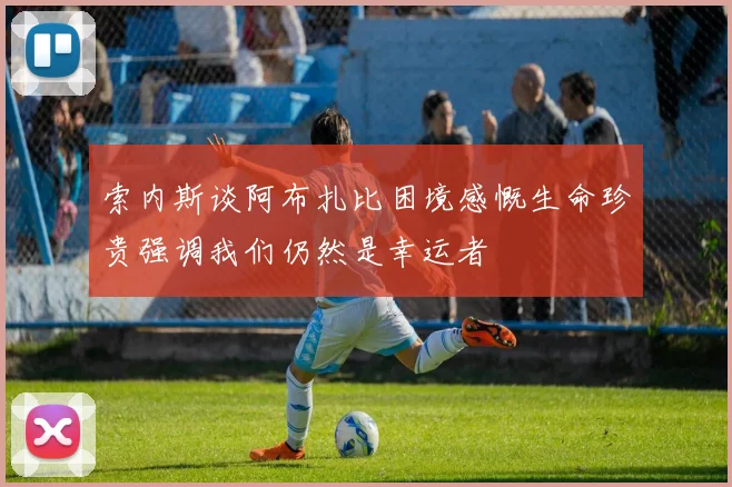 索内斯谈阿布扎比困境感慨生命珍贵强调我们仍然是幸运者