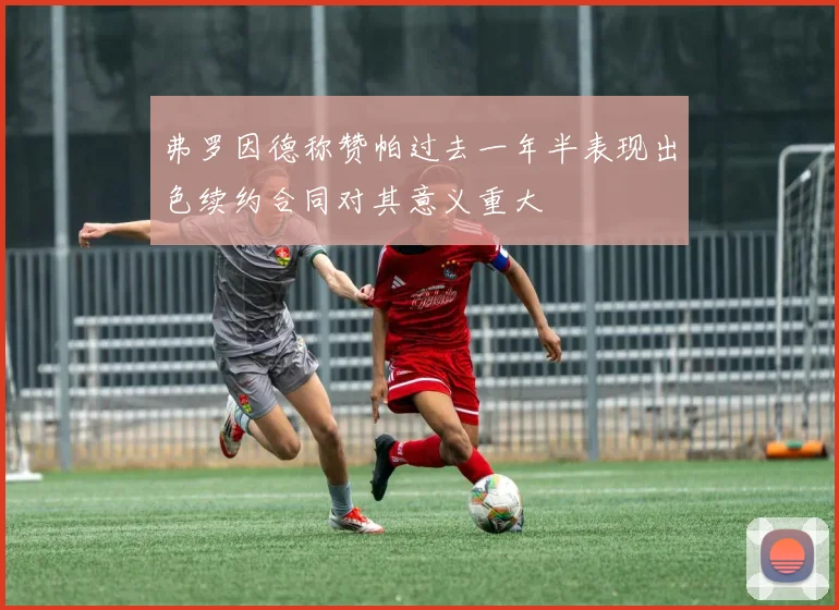 弗罗因德称赞帕过去一年半表现出色续约合同对其意义重大
