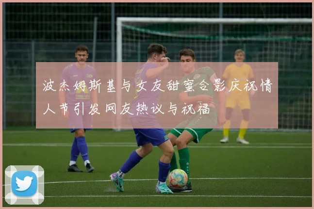 波杰姆斯基与女友甜蜜合影庆祝情人节引发网友热议与祝福