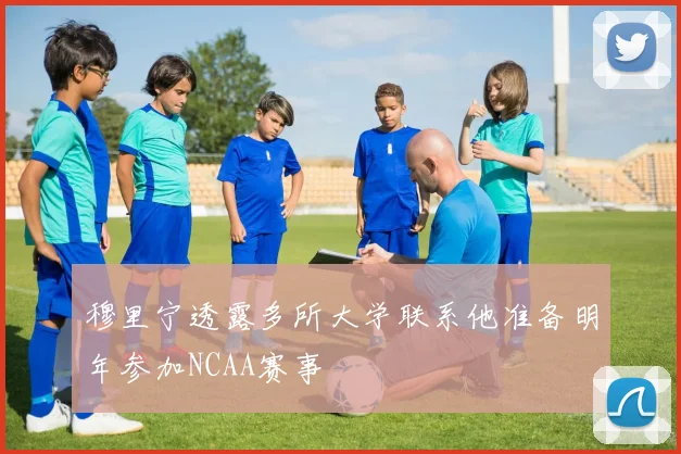 穆里宁透露多所大学联系他准备明年参加NCAA赛事
