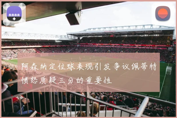 阿森纳定位球表现引发争议佩蒂特愤怒质疑三分的重要性