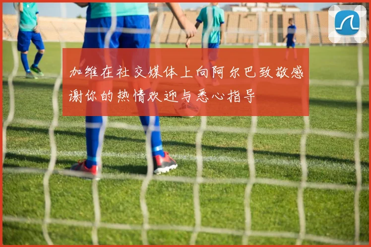 加维在社交媒体上向阿尔巴致敬感谢你的热情欢迎与悉心指导