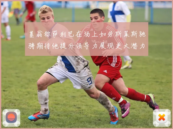 基翁称萨利巴在场上如劳斯莱斯驰骋期待他提升领导力展现更大潜力