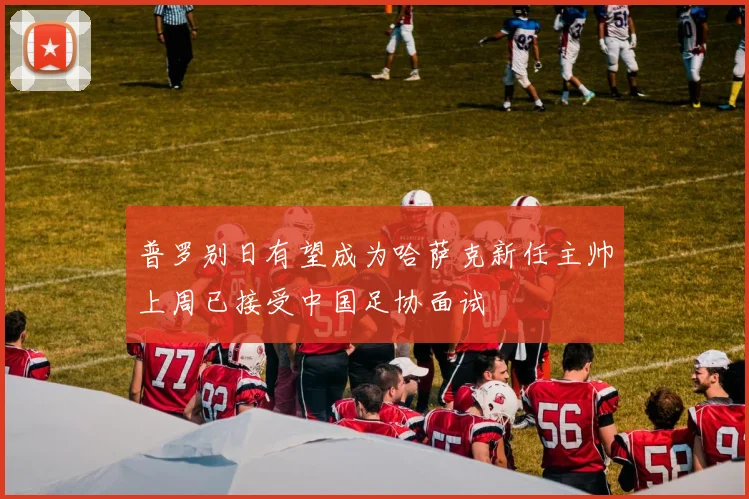 普罗别日有望成为哈萨克新任主帅上周已接受中国足协面试