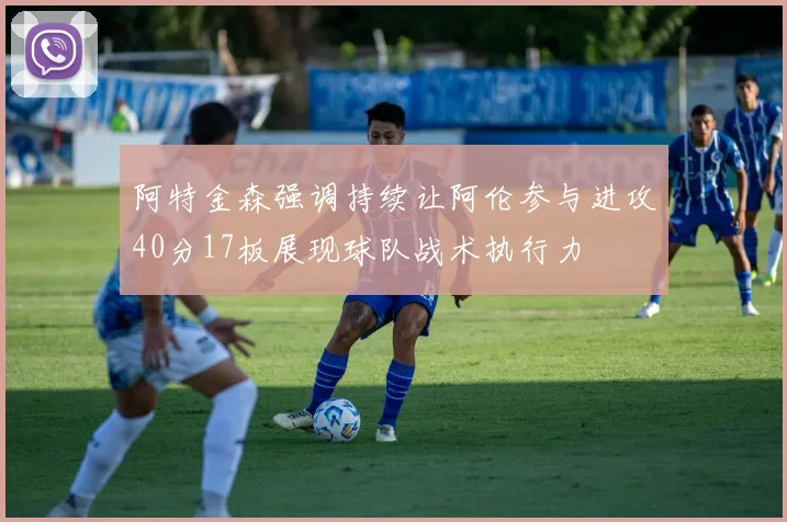 阿特金森强调持续让阿伦参与进攻40分17板展现球队战术执行力