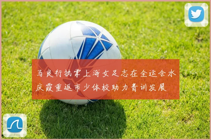 马良行执掌上海女足志在全运会水庆霞重返市少体校助力青训发展