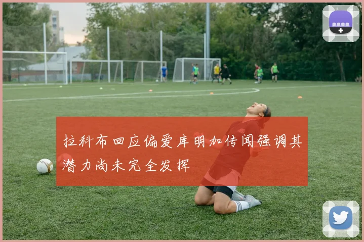 拉科布回应偏爱库明加传闻强调其潜力尚未完全发挥