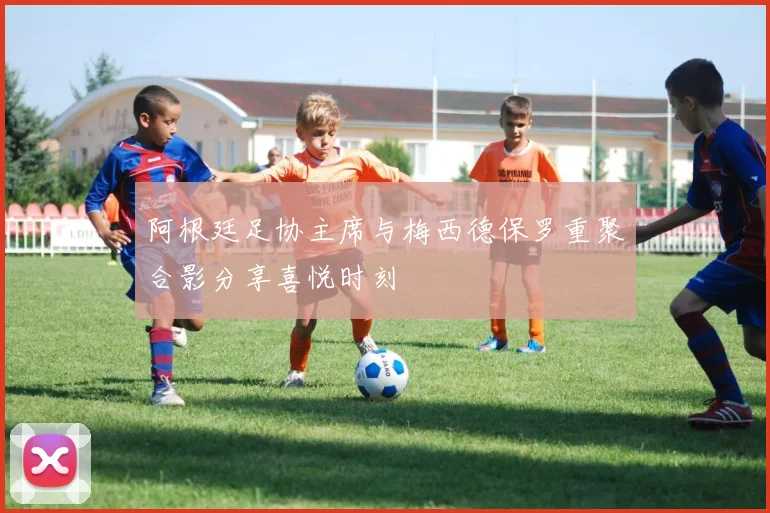 阿根廷足协主席与梅西德保罗重聚合影分享喜悦时刻