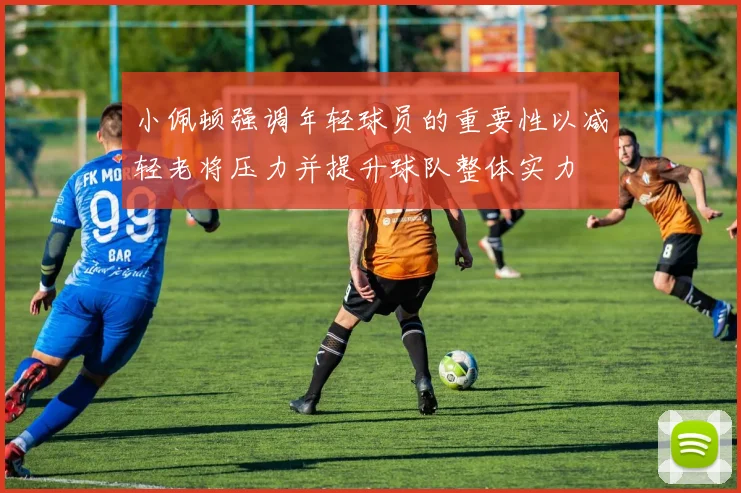 小佩顿强调年轻球员的重要性以减轻老将压力并提升球队整体实力