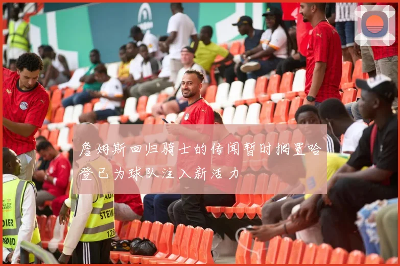 詹姆斯回归骑士的传闻暂时搁置哈登已为球队注入新活力
