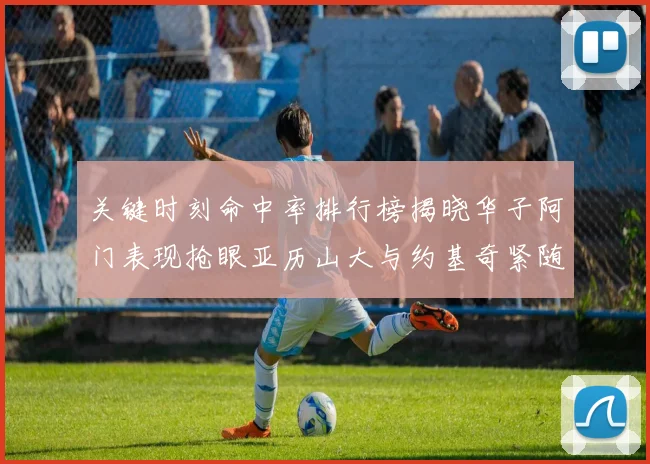 关键时刻命中率排行榜揭晓华子阿门表现抢眼亚历山大与约基奇紧随其后