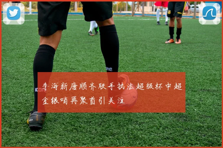 李海新唐顺齐联手执法超级杯中超金银哨再聚首引关注