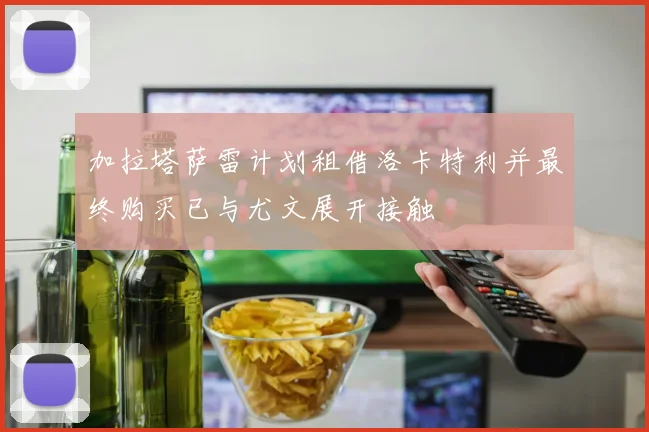 加拉塔萨雷计划租借洛卡特利并最终购买已与尤文展开接触