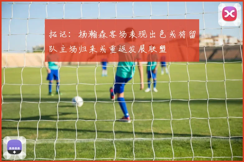 拓记：杨瀚森客场表现出色或将留队主场归来或重返发展联盟