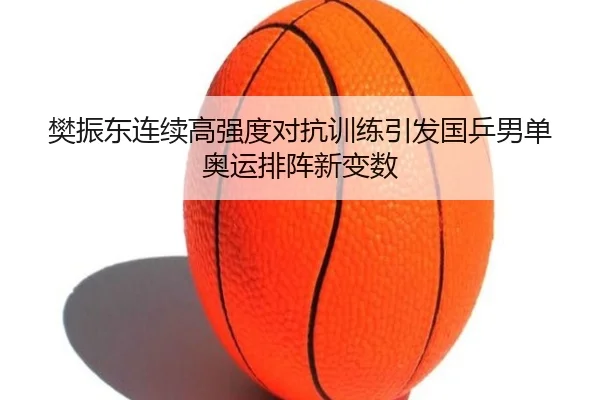 樊振东连续高强度对抗训练引发国乒男单奥运排阵新变数